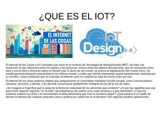 ¿QUE ES EL IOT?
El Internet de las Cosas o IoT concepto que nació en el Instituto de Tecnología de Massachusetts (MIT). Se trata una
revolución en las relaciones entre los objetos y las personas, incluso entre los objetos directamente, que se conectaran entre
ellos y con la Red y ofrecerán datos en tiempo real. O dicho de otro modo, se acerca la digitalización del mundo físico. Ha
estado ganando bastante popularidad en los últimos meses. La idea que intenta representar queda bastante bien ilustrada por
su nombre, cosas cotidianas que se conectan al Internet, pero en realidad se trata de mucho más que eso.
El Internet de las cosas potencia objetos que antiguamente se conectaban mediante circuito cerrado, como comunicadores,
cámaras, sensores, y demás, y les permite comunicarse globalmente mediante el uso de la red de redes.
¿Se imagina un frigorífico que le avise de la fecha de caducidad de los alimentos que contiene? ¿O que las zapatillas que usa
para hacer deporte registren "en la nube" las estadísticas de cuánto corre cada semana y a qué velocidad? ¿Y que los
inodoros analicen su orina y le recomienden la dieta alimentaria que más le conviene seguir? ¿Qué pasaría si el cepillo de
dientes le alertara de cualquier pequeña caries y pidiera por usted cita en el dentista? Son algunas posibles aplicaciones.
 