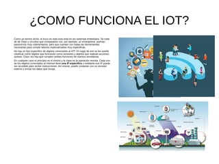 ¿COMO FUNCIONA EL IOT?
Como ya hemos dicho, el truco en todo esto está en los sistemas embebidos. Se trata
de de chips y circuitos que comparados con, por ejemplo, un smartphone, podrían
parecernos muy rudimentarios, pero que cuentan con todas las herramientas
necesarias para cumplir labores especializadas muy especificas.
No hay un tipo específico de objetos conectados al IOT. En lugar de eso se les puede
clasificar como objetos que funcionan como sensores y objetos que realizan acciones
activas. Claro, los hay que cumplen ambas funciones de manera simultánea.
En cualquier caso el principio es el mismo y la clave es la operación remota. Cada uno
de los objetos conectados al Internet tiene una IP especifica y mediante esa IP puede
ser accedido pare recibir instrucciones. Así mismo, puede contactar con un servidor
externo y enviar los datos que recoja.
 