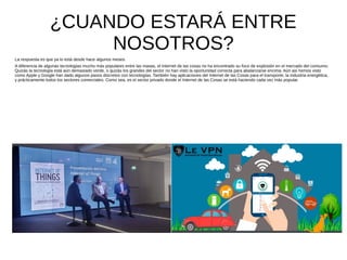 ¿CUANDO ESTARÁ ENTRE
NOSOTROS?
La respuesta es que ya lo está desde hace algunos meses.
A diferencia de algunas tecnologías mucho más populares entre las masas, el Internet de las cosas no ha encontrado su foco de explosión en el mercado del consumo.
Quizás la tecnología está aún demasiado verde, o quizás los grandes del sector no han visto la oportunidad correcta para abalanzarse encima. Aún así hemos visto
como Apple y Google han dado algunos pasos discretos con tecnologías. También hay aplicaciones del Internet de las Cosas para el transporte, la industria energética,
y prácticamente todos los sectores comerciales. Como sea, es el sector privado donde el Internet de las Cosas se está haciendo cada vez más popular.
 