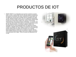 PRODUCTOS DE IOT
● MOMIT SMART: Es un dispositivo que reconoce cuando los usuarios
están en casa o cuando están fuera de ella para regular la temperatura
de acuerdo a la ubicación del usuario, aprende de la rutina diaria y de
los hábitos de consumo para conseguir ahorros energéticos de hasta
un 30%. Además,controla el calor y frío en tu sistema de climatización,
permite el acceso a todas sus funciones y control desde cualquier lugar
a través de un Smart Phone, Tablet o PC, gracias a momit Smart
Thermostat App o directamente desde el termostato. La conexión WiFi
permite que momit Smart Thermostat se conecte directamente a la red
de casa. Además detecta si se produce cualquier cambio en la
intensidad de la luz, para autoprogramarse y así optimizar el ahorro
energético, utilizando menos energía en los momentos más luminosos.
Cuenta con pantalla LCD, táctil, versátil y de fácil uso, que permite que
puedas realizar todos los ajustes que necesites con un sencillo
toque,asegurándote el control aún si te quedas sin internet. Además
tiene 6 diseños distintos para elegir el que más se adapte a tus gustos
y a la decoración de tu hogar. Precio en amazon ya disponible es de
174,99
 