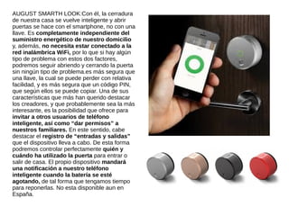 AUGUST SMARTH LOOK:Con él, la cerradura
de nuestra casa se vuelve inteligente y abrir
puertas se hace con el smartphone, no con una
llave. Es completamente independiente del
suministro energético de nuestro domicilio
y, además, no necesita estar conectado a la
red inalámbrica WiFi, por lo que si hay algún
tipo de problema con estos dos factores,
podremos seguir abriendo y cerrando la puerta
sin ningún tipo de problema.es más segura que
una llave, la cual se puede perder con relativa
facilidad, y es más segura que un código PIN,
que según ellos se puede copiar. Una de sus
características que más han querido destacar
los creadores, y que probablemente sea la más
interesante, es la posibilidad que ofrece para
invitar a otros usuarios de teléfono
inteligente, así como “dar permisos” a
nuestros familiares. En este sentido, cabe
destacar el registro de “entradas y salidas”
que el dispositivo lleva a cabo. De esta forma
podremos controlar perfectamente quién y
cuándo ha utilizado la puerta para entrar o
salir de casa. El propio dispositivo mandará
una notificación a nuestro teléfono
inteligente cuando la batería se esté
agotando, de tal forma que tengamos tiempo
para reponerlas. No esta disponible aun en
España.
 