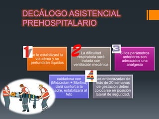 DECÁLOGO ASISTENCIAL
PREHOSPITALARIO


                              La dificultad          Si los parámetros
 se le estabilizará la
                            respiratoria será         anteriores son
   vía aérea y se
                               tratada con            adecuados una
 perfundirán líquidos
                          ventilación mecánica            analgesia


                cuidadosa con         Las embarazadas de
             (Midazolan + Morfina)     más de 20 semanas
               dará confort a la        de gestación deben
             madre, estabilizará al   colocarse en posición
                     feto              lateral de seguridad,
 