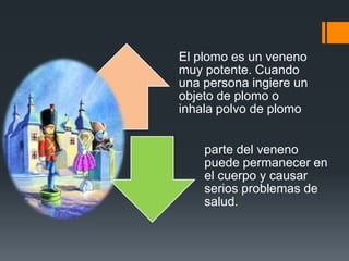 El plomo es un veneno
muy potente. Cuando
una persona ingiere un
objeto de plomo o
inhala polvo de plomo


    parte del veneno
    puede permanecer en
    el cuerpo y causar
    serios problemas de
    salud.
 