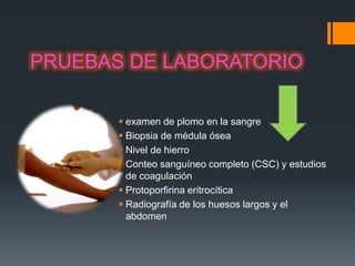 PRUEBAS DE LABORATORIO

        examen de plomo en la sangre
        Biopsia de médula ósea
        Nivel de hierro
        Conteo sanguíneo completo (CSC) y estudios
         de coagulación
        Protoporfirina eritrocítica
        Radiografía de los huesos largos y el
         abdomen
 