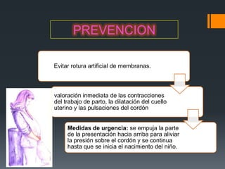 PREVENCION

Evitar rotura artificial de membranas.



valoración inmediata de las contracciones
del trabajo de parto, la dilatación del cuello
uterino y las pulsaciones del cordón


     Medidas de urgencia: se empuja la parte
     de la presentación hacia arriba para aliviar
     la presión sobre el cordón y se continua
     hasta que se inicia el nacimiento del niño.
 