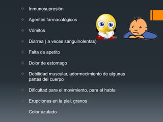  Inmunosupresión

 Agentes farmacológicos

 Vómitos

 Diarrea ( a veces sanguinolentas)

 Falta de apetito

 Dolor de estomago

 Debilidad muscular, adormecimiento de algunas
  partes del cuerpo

 Dificultad para el movimiento, para el habla

 Erupciones en la piel, granos

 Color azulado
 