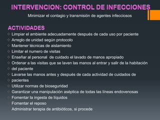 Minimizar el contagio y transmisión de agentes infecciosos



   Limpiar el ambiente adecuadamente después de cada uso por paciente
   Arreglo de unidad según protocolo
   Mantener técnicas de aislamiento
   Limitar el numero de visitas
   Enseñar al personal de cuidado el lavado de manos apropiado
   Ordenar a las visitas que se laven las manos al entrar y salir de la habitación
   del paciente
   Lavarse las manos antes y después de cada actividad de cuidados de
   pacientes
   Utilizar normas de bioseguridad
   Garantizar una manipulación aséptica de todas las líneas endovenosas
   Fomentar la ingesta de líquidos
   Fomentar el reposo
   Administrar terapia de antibióticos, si procede
 