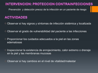 Prevención y detección precoz de la infección en un paciente de riesgo




 Observar si hay signos y síntomas de infección sistémica y localizada

 Observar el grado de vulnerabilidad del paciente a las infecciones

 Proporcionar los cuidados adecuados a la piel en las zonas
  edematosas

 Inspeccionar la existencia de enrojecimiento, calor extremo o drenaje
  en la piel y las membranas mucosas

 Observar si hay cambios en el nivel de vitalidad/malestar
 