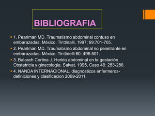 BIBLIOGRAFIA
 1. Pearlman MD. Traumatismo abdominal contuso en
  embarazadas. México: Tinttinalli, 1997; 99:701-705.
 2. Pearlman MD. Traumatismo abdominal no penetrante en
  embarazadas. México: Tinttinelli 60: 498-501.
 3. Balasch Cortina J. Herida abdominal en la gestación.
  Obstetricia y ginecología. Salvat. 1995, Caso 49: 283-288.
 4. NANDA INTERNACIONAL, diagnosticos enfermeros-
  definiciones y clasificacion 2009-2011.
 