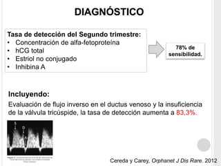 DIAGNÓSTICO 
Tasa de detección del Segundo trimestre: 
• Concentración de alfa-fetoproteína 
• hCG total 
• Estriol no conjugado 
• Inhibina A 
78% de 
sensibilidad. 
Incluyendo: 
Evaluación de flujo inverso en el ductus venoso y la insuficiencia 
de la válvula tricúspide, la tasa de detección aumenta a 83,3%. 
Cereda y Carey, Orphanet J Dis Rare. 2012 
 
