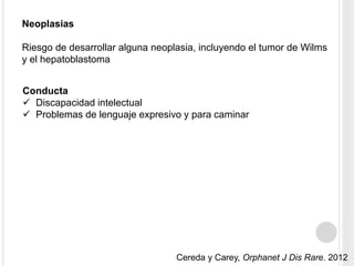 Neoplasias 
Riesgo de desarrollar alguna neoplasia, incluyendo el tumor de Wilms 
y el hepatoblastoma 
Conducta 
 Discapacidad intelectual 
 Problemas de lenguaje expresivo y para caminar 
Cereda y Carey, Orphanet J Dis Rare. 2012 
 