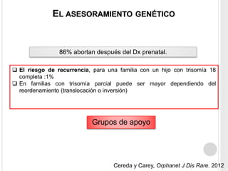 EL ASESORAMIENTO GENÉTICO 
86% abortan después del Dx prenatal. 
 El riesgo de recurrencia, para una familia con un hijo con trisomía 18 
Grupos de apoyo 
completa :1% 
 En familias con trisomía parcial puede ser mayor dependiendo del 
reordenamiento (translocación o inversión) 
Cereda y Carey, Orphanet J Dis Rare. 2012 
