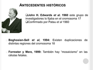 ANTECEDENTES HISTÓRICOS 
John H. Edwards et al. 1960 este grupo de 
investigadores lo fijaba en el cromosoma 17 
Confirmado por Patau et al 1960 
 Boghosian-Sell et al, 1994: Existen duplicaciones de 
distintas regiones del cromosoma 18 
 Forrester y Merz, 1999: También hay “mosaicismo” en las 
células fetales. 
 