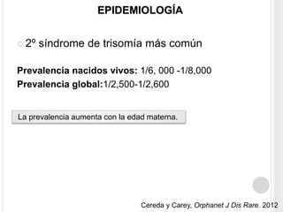 EPIDEMIOLOGÍA 
 2º síndrome de trisomía más común 
Prevalencia nacidos vivos: 1/6, 000 -1/8,000 
Prevalencia global:1/2,500-1/2,600 
La prevalencia aumenta con la edad materna. 
Cereda y Carey, Orphanet J Dis Rare. 2012 
 