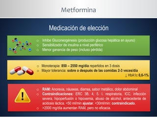 Metformina
Medicación de elección
o Inhibe Gluconeogénesis (producción glucosa hepática en ayuno)
o Sensibilizador de insulina a nivel periférico
o Menor ganancia de peso (incluso pérdida)
o Monoterapia: 850 – 2550 mg/día repartidos en 3 dosis
o Mayor tolerancia: sobre o después de las comidas 2-3 veces/día
↓ HbA1c 0,6-1%
o RAM: Anorexia, náuseas, diarrea, sabor metálico, dolor abdominal
o Contraindicaciones: ERC 3B, 4, 5. I. respiratoria, ICC, infección
severa, hipoperfusión o hipoxemia, abuso de alcohol, antecedente de
acidosis láctica. <50 ml/min ajustar. <30ml/min: contraindicado.
o >2000 mg/día aumentan RAM, pero no eficacia.
 