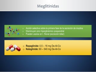 Meglitinidas
o Acción selectiva sobre la primera fase de la secreción de insulina
o Disminuyen pico hiperglicémico pospandrial
o Pueden usarse en I. Renal (excreción biliar)
o Repaglinide: 0,5 – 16 mg De-Al-Co
o Nateglinide: 60 – 540 mg De-Al-Co
 