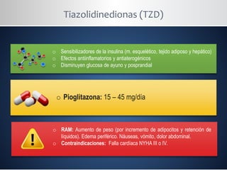 Tiazolidinedionas (TZD)
o Sensibilizadores de la insulina (m. esquelético, tejido adiposo y hepático)
o Efectos antiinflamatorios y antiaterogénicos
o Disminuyen glucosa de ayuno y posprandial
o Pioglitazona: 15 – 45 mg/día
o RAM: Aumento de peso (por incremento de adipocitos y retención de
líquidos). Edema periférico. Náuseas, vómito, dolor abdominal.
o Contraindicaciones: Falla cardíaca NYHA III o IV.
 