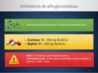 Inhibidores de alfa-glucosidasas
o Disminuyen glicemia posprandial y la absorción intestinal de CHOs.
o Acarbosa: 50 – 600 mg De-Al-Co
o Miglitol: 50 – 300 mg De-Al-Co
o RAM: TGI: flatulencia, dolor abdominal, diarrea.
o Contraindicaciones: Enfermedades intestinales crónicas, embarazo y
lactancia, cirrosis, I. renal.
 