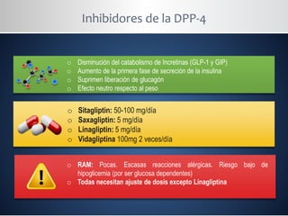 Inhibidores de la DPP-4
o Disminución del catabolismo de Incretinas (GLP-1 y GIP)
o Aumento de la primera fase de secreción de la insulina
o Suprimen liberación de glucagón
o Efecto neutro respecto al peso
o Sitagliptin: 50-100 mg/día
o Saxagliptin: 5 mg/día
o Linagliptin: 5 mg/día
o Vidagliptina 100mg 2 veces/día
o RAM: Pocas. Escasas reacciones alérgicas. Riesgo bajo de
hipoglicemia (por ser glucosa dependentes)
o Todas necesitan ajuste de dosis excepto Linagliptina
 