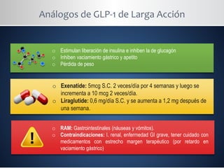 Análogos de GLP-1 de Larga Acción
o Estimulan liberación de insulina e inhiben la de glucagón
o Inhiben vaciamiento gástrico y apetito
o Pérdida de peso
o Exenatide: 5mcg S.C. 2 veces/día por 4 semanas y luego se
incrementa a 10 mcg 2 veces/día.
o Liraglutide: 0,6 mg/día S.C. y se aumenta a 1,2 mg después de
una semana.
o RAM: Gastrointestinales (náuseas y vómitos).
o Contraindicaciones: I. renal, enfermedad GI grave, tener cuidado con
medicamentos con estrecho margen terapéutico (por retardo en
vaciamiento gástrico)
 