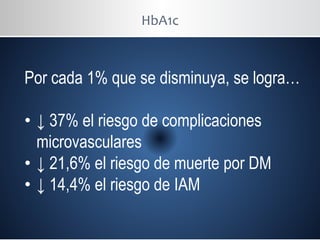 HbA1c
Por cada 1% que se disminuya, se logra…
• ↓ 37% el riesgo de complicaciones
microvasculares
• ↓ 21,6% el riesgo de muerte por DM
• ↓ 14,4% el riesgo de IAM
 