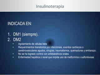 Insulinoterapia
INDICADA EN:
1. DM1 (siempre).
2. DM2
• Agotamiento de células beta
• Requerimientos transitorios por infecciones, eventos cardiacos o
cerebrovasculares agudos, cirugías, traumatismos, quemaduras y embarazo.
• No se ha logrado control con antidiabéticos orales
• Enfermedad hepática o renal que impide uso de metformina o sulfonilureas
 
