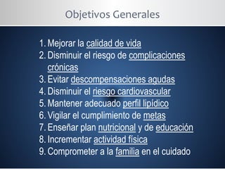 Objetivos Generales
1. Mejorar la calidad de vida
2. Disminuir el riesgo de complicaciones
crónicas
3. Evitar descompensaciones agudas
4. Disminuir el riesgo cardiovascular
5. Mantener adecuado perfil lipídico
6. Vigilar el cumplimiento de metas
7. Enseñar plan nutricional y de educación
8. Incrementar actividad física
9. Comprometer a la familia en el cuidado
 