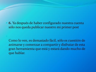  6. Ya después de haber configurado nuestra cuenta
    sólo nos queda publicar nuestro mi primer post


    Como lo ven, es demasiado fácil, sólo es cuestión de
    animarse y comenzar a compartir y disfrutar de esta
    gran herramienta que está y estará dando mucho de
    que hablar.
 