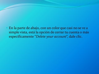  En la parte de abajo, con un color que casi no se ve a
  simple vista, está la opción de cerrar tu cuenta o más
  específicamente “Delete your account“, dale clic.
 