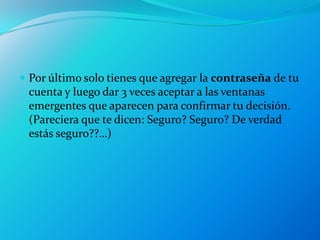  Por último solo tienes que agregar la contraseña de tu
 cuenta y luego dar 3 veces aceptar a las ventanas
 emergentes que aparecen para confirmar tu decisión.
 (Pareciera que te dicen: Seguro? Seguro? De verdad
 estás seguro??…)
 