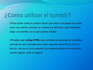 ¿Como utilizar el tumblr?
 Para poder usarlo lo primero tienen que entrar a la página de tumblr,
 crear una cuenta y ponerle un nombre a la dirección, para finalmente
 elegir una plantilla con la que quieras trabajar.


 Puedes usar código HTML para cambiar las opciones de la estética
 además de usar tutoriales para variar aspectos específicos como tu
 favicon, que es un ícono pequeño que aparece al lado de la dirección
 cuando alguien visita tu espacio.
 