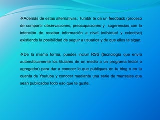 Además de estas alternativas, Tumblr te da un feedback (proceso
de compartir observaciones, preocupaciones y sugerencias con la
intención de recabar información a nivel individual y colectivo)
existiendo la posibilidad de seguir a usuarios y de que ellos te sigan.


De la misma forma, puedes incluir RSS (tecnología que envía
automáticamente los titulares de un medio a un programa lector o
agregador) para dar a conocer lo que publiques en tu blog o en tu
cuenta de Youtube y conocer mediante una serie de mensajes que
sean publicados todo eso que te guste.
 