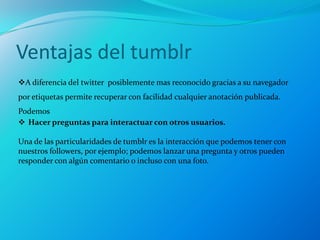 Ventajas del tumblr
A diferencia del twitter posiblemente mas reconocido gracias a su navegador
por etiquetas permite recuperar con facilidad cualquier anotación publicada.
Podemos
 Hacer preguntas para interactuar con otros usuarios.

Una de las particularidades de tumblr es la interacción que podemos tener con
nuestros followers, por ejemplo; podemos lanzar una pregunta y otros pueden
responder con algún comentario o incluso con una foto.
 