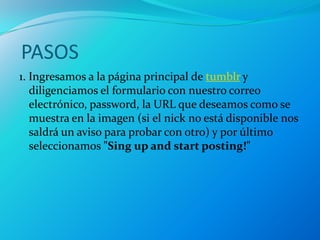 PASOS
1. Ingresamos a la página principal de tumblr y
   diligenciamos el formulario con nuestro correo
   electrónico, password, la URL que deseamos como se
   muestra en la imagen (si el nick no está disponible nos
   saldrá un aviso para probar con otro) y por último
   seleccionamos "Sing up and start posting!"
 