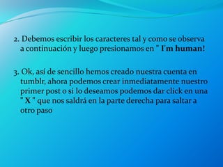 2. Debemos escribir los caracteres tal y como se observa
  a continuación y luego presionamos en " I'm human!

3. Ok, así de sencillo hemos creado nuestra cuenta en
  tumblr, ahora podemos crear inmediatamente nuestro
  primer post o si lo deseamos podemos dar click en una
  " X " que nos saldrá en la parte derecha para saltar a
  otro paso
 
