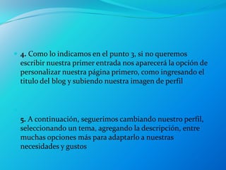  4. Como lo indicamos en el punto 3, si no queremos
    escribir nuestra primer entrada nos aparecerá la opción de
    personalizar nuestra página primero, como ingresando el
    titulo del blog y subiendo nuestra imagen de perfil



    5. A continuación, seguerimos cambiando nuestro perfil,
    seleccionando un tema, agregando la descripción, entre
    muchas opciones más para adaptarlo a nuestras
    necesidades y gustos
 