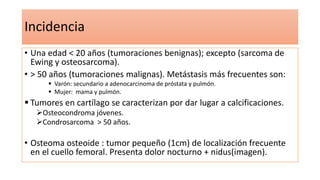 Incidencia
• Una edad < 20 años (tumoraciones benignas); excepto (sarcoma de
Ewing y osteosarcoma).
• > 50 años (tumoraciones malignas). Metástasis más frecuentes son:
 Varón: secundario a adenocarcinoma de próstata y pulmón.
 Mujer: mama y pulmón.
 Tumores en cartílago se caracterizan por dar lugar a calcificaciones.
Osteocondroma jóvenes.
Condrosarcoma > 50 años.
• Osteoma osteoide : tumor pequeño (1cm) de localización frecuente
en el cuello femoral. Presenta dolor nocturno + nidus(imagen).
 