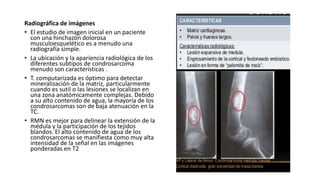 Radiográfica de imágenes
• El estudio de imagen inicial en un paciente
con una hinchazón dolorosa
musculoesquelético es a menudo una
radiografía simple.
• La ubicación y la apariencia radiológica de los
diferentes subtipos de condrosarcoma
menudo son características .
• T. computarizada es óptimo para detectar
mineralización de la matriz, particularmente
cuando es sutil o las lesiones se localizan en
una zona anatómicamente complejas. Debido
a su alto contenido de agua, la mayoría de los
condrosarcomas son de baja atenuación en la
TC.
• RMN es mejor para delinear la extensión de la
médula y la participación de los tejidos
blandos. El alto contenido de agua de los
condrosarcomas se manifiesta como muy alta
intensidad de la señal en las imágenes
ponderadas en T2
 