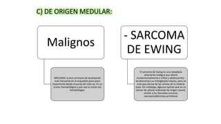 C) DE ORIGEN MEDULAR:
Malignos
MIELOMA: tumor primario de localización
más frecuente en el esqueleto pero poco
importante desde el punto de vista qx. Es un
tumor hematológico y por eso lo tratan los
hematólogos.
- SARCOMA
DE EWING
El sarcoma de Ewing es una neoplasia
altamente maligna que afecta
fundamentalmente a niños y adolescentes.
Se desconoce su histogénesis exacta, pero se
cree que deriva de las células de la médula
ósea. Sin embargo, algunos opinan que es un
cáncer de células redondas de origen neural,
similar a los llamados tumores
neuroectodérmicos primitivos
 