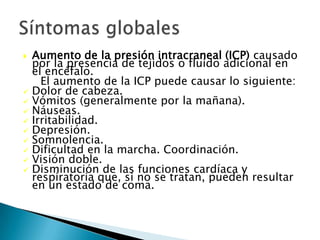  Aumento de la presión intracraneal (ICP) causado
  por la presencia de tejidos o fluido adicional en
  el encéfalo.
    El aumento de la ICP puede causar lo siguiente:
 Dolor de cabeza.
 Vómitos (generalmente por la mañana).
 Náuseas.
 Irritabilidad.
 Depresión.
 Somnolencia.
 Dificultad en la marcha. Coordinación.
 Visión doble.
 Disminución de las funciones cardíaca y
  respiratoria que, si no se tratan, pueden resultar
  en un estado de coma.
 