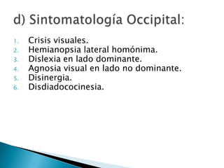 1.   Crisis visuales.
2.   Hemianopsia lateral homónima.
3.   Dislexia en lado dominante.
4.   Agnosia visual en lado no dominante.
5.   Disinergia.
6.   Disdiadococinesia.
 