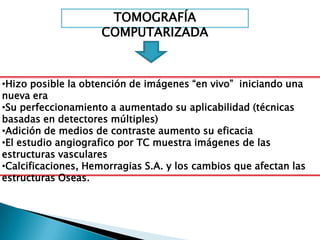 TOMOGRAFÍA
                    COMPUTARIZADA



•Hizo posible la obtención de imágenes “en vivo” iniciando una
nueva era
•Su perfeccionamiento a aumentado su aplicabilidad (técnicas
basadas en detectores múltiples)
•Adición de medios de contraste aumento su eficacia
•El estudio angiografico por TC muestra imágenes de las
estructuras vasculares
•Calcificaciones, Hemorragias S.A. y los cambios que afectan las
estructuras Oseas.
 