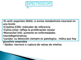 •N-actil-aspartato (NAA): si existe metabolismo neuronal en
una lesión
•Creatina (CRE): indicador de referencia
•Colina (cho): refleja la proliferación celular
•Mionositol (ml): aumente en enfermedades
neurodegenerativas
•Lactato: su detección siempre es patologica . Indica que hay
glucolisis anaerobia
• lípidos: necrosis o ruptura de vainas de mielina
 