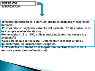 BIOPSIA POR
ESTEREOTAXIA




•Información histológica, extensión, grado de anaplasia y progresión
humoral.
•Postoperatorio: vigilancia estrecha del paciente, TC de control, si no
hay complicaciones dar de alta.
•Hemorragias (1.2 al 10%), utilizar anticoagulante si es necesario y
angiografía
•Casos en los que se realizara: Tumores muy sensibles a radio y
quimioterapia, en localizaciones riesgosas.
•El 95% de los resultados de la biopsia son precisos (excepto en la
necrosis y reacciones inflamatorias)
 