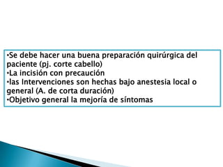 •Se debe hacer una buena preparación quirúrgica del
paciente (pj. corte cabello)
•La incisión con precaución
•las Intervenciones son hechas bajo anestesia local o
general (A. de corta duración)
•Objetivo general la mejoría de síntomas
 