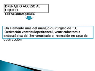 DRENAJE O ACCESO AL
LIQUIDO
CEFALORRAQUIDEO



•Un elemento mas del manejo quirúrgico de T.C.
•Derivación ventriculoperitoneal, ventriculostomia
endoscópica del 3er ventrículo o resección en caso de
obstrucción
 