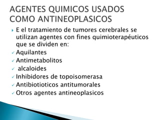  E el tratamiento de tumores cerebrales se
  utilizan agentes con fines quimioterapéuticos
  que se dividen en:
 Aquilantes
 Antimetabolitos
 alcaloides
 Inhibidores de topoisomerasa
 Antibiotioticos antitumorales
 Otros agentes antineoplasicos
 