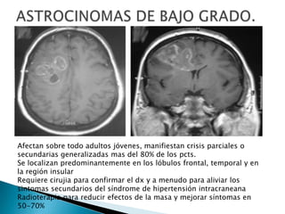 Afectan sobre todo adultos jóvenes, manifiestan crisis parciales o
secundarias generalizadas mas del 80% de los pcts.
Se localizan predominantemente en los lóbulos frontal, temporal y en
la región insular
Requiere cirujia para confirmar el dx y a menudo para aliviar los
sintomas secundarios del síndrome de hipertensión intracraneana
Radioterapia para reducir efectos de la masa y mejorar síntomas en
50-70%
 