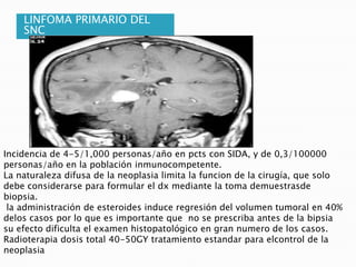LINFOMA PRIMARIO DEL
    SNC




Incidencia de 4-5/1,000 personas/año en pcts con SIDA, y de 0,3/100000
personas/año en la población inmunocompetente.
La naturaleza difusa de la neoplasia limita la funcion de la cirugía, que solo
debe considerarse para formular el dx mediante la toma demuestrasde
biopsia.
 la administración de esteroides induce regresión del volumen tumoral en 40%
delos casos por lo que es importante que no se prescriba antes de la bipsia
su efecto dificulta el examen histopatológico en gran numero de los casos.
Radioterapia dosis total 40-50GY tratamiento estandar para elcontrol de la
neoplasia
 