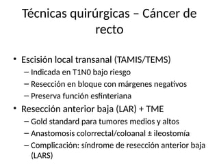 Técnicas quirúrgicas – Cáncer de
recto
• Escisión local transanal (TAMIS/TEMS)
– Indicada en T1N0 bajo riesgo
– Resección en bloque con márgenes negativos
– Preserva función esfinteriana
• Resección anterior baja (LAR) + TME
– Gold standard para tumores medios y altos
– Anastomosis colorrectal/coloanal ± ileostomía
– Complicación: síndrome de resección anterior baja
(LARS)
 